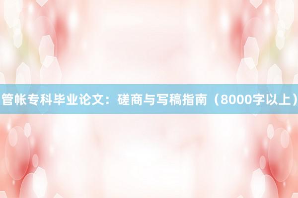 管帐专科毕业论文：磋商与写稿指南（8000字以上）